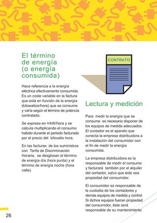 El término
     de energía
     (o energía
     consumida)
     Hace referencia a la energía
     eléctrica efectivamente consumida.
     Es un coste variable en la factura
     que está en función de la energía
     (kilowatios/hora) que se consume       Lectura y medición
     y varía según el término de potencia
     contratado.                            Para medir la energía que se
                                            consume es necesario disponer de
     Se expresa en ¤/kW/hora y se
                                            los equipos de medida adecuados.
     calcula multiplicando el consumo
                                            El contador es el aparato que
     habido durante el periodo facturado
                                            conecta la empresa distribuidora a
     por el precio del kilovatio hora.
                                            la instalación del consumidor con
     En las facturas de los suministros     el fin de medir la energía
     con Tarifa de Discriminación           consumida.
     Horaria, se desglosan el término
                                            La empresa distribuidora es la
     de energía día (hora punta) y el
                                            responsable de medir el consumo
     término de energía noche (hora
                                            y facturará también por el alquiler
     valle).
                                            del contador, salvo que éste sea
                                            propiedad del consumidor.

                                            El consumidor es responsable de
                                            la custodia de los contadores y
                                            demás equipos de medida y control.
                                            Si dichos equipos fueran propiedad
                                            del consumidor, éste será
                                            responsable de su mantenimiento.
26
 
