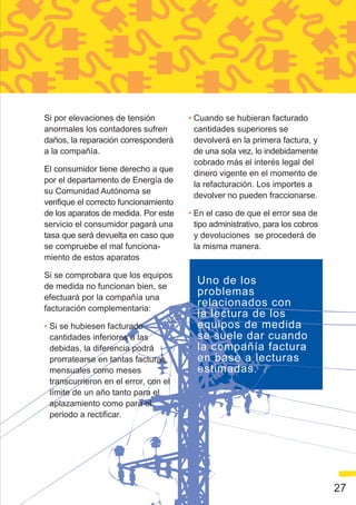 Si por elevaciones de tensión          • Cuando se hubieran facturado
anormales los contadores sufren          cantidades superiores se
daños, la reparación corresponderá       devolverá en la primera factura, y
a la compañía.                           de una sola vez, lo indebidamente
                                         cobrado más el interés legal del
El consumidor tiene derecho a que
                                         dinero vigente en el momento de
por el departamento de Energía de
                                         la refacturación. Los importes a
su Comunidad Autónoma se
                                         devolver no pueden fraccionarse.
verifique el correcto funcionamiento
de los aparatos de medida. Por este    • En el caso de que el error sea de
servicio el consumidor pagará una        tipo administrativo, para los cobros
tasa que será devuelta en caso que       y devoluciones se procederá de
se compruebe el mal funciona-            la misma manera.
miento de estos aparatos

Si se comprobara que los equipos
de medida no funcionan bien, se
                                         Uno de los
efectuará por la compañía una
                                         problemas
facturación complementaria:
                                         relacionados con
                                         la lectura de los
• Si se hubiesen facturado               equipos de medida
  cantidades inferiores a las            se suele dar cuando
  debidas, la diferencia podrá           la compañía factura
  prorratearse en tantas facturas        en base a lecturas
  mensuales como meses                   estimadas.
  transcurrieron en el error, con el
  límite de un año tanto para el
  aplazamiento como para el
  periodo a rectificar.




                                                                                27
 