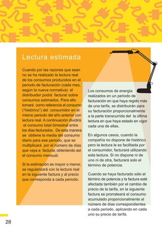 Lectura estimada
     Cuando por las razones que sean
     no se ha realizado la lectura real
     de los consumos producidos en el
     periodo de facturación (cada mes,
     según la nueva normativa) el            Los consumos de energía
     distribuidor podrá facturar sobre       realizados en un periodo de
     consumos estimados. Para ello           facturación en que haya regido más
     tomará como referencia el consumo       de una tarifa, se distribuirán para
     (“histórico”) del consumidor en el      su facturación proporcionalmente
     mismo periodo del año anterior con      a la parte transcurrida del la última
     lectura real. A continuación dividirá   lectura en que haya estado en vigor
      el consumo total bimestral entre       cada una de ellas.
     los días facturados. De esta manera
     se obtiene la media del consumo         En algunos casos, cuando la
     diario para ese periodo, que se         compañía no dispone de histórico
     multiplicará por el número de días      pero la lectura le es facilitada por
     que vaya a facturar, obteniendo así     el consumidor, facturará utilizando
     el consumo mensual.                     esta lectura. Si no dispone ni de
                                             uno ni de otra, facturará solo el
     Si la estimación es mayor o menor,      término de potencia.
     se regularizará con la lectura real
     en la siguiente factura y al precio     Cuando se haya facturado sólo el
     que corresponda a cada periodo.         término de potencia y la factura esté
                                             afectada también por el cambio de
                                             precio de la tarifa, en la siguiente
                                             factura se prorrateará el consumo
                                             acumulado proporcionalmente al
                                             número de días correspondientes
                                             a cada periodo, aplicando en cada
                                             uno su precio de tarifa.

28
 