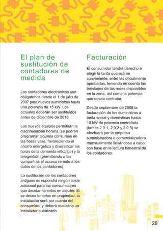 El plan de                             Facturación
sustitución de                         El consumidor tendrá derecho a
contadores de                          elegir la tarifa que estime
medida                                 conveniente, entre las oficialmente
                                       aprobadas, teniendo en cuenta las
                                       tensiones de las redes disponibles
Los contadores electrónicos son        en la zona, así como la potencia
obligatorios desde el 1 de julio de    que desea contratar.
2007 para nuevos suministros hasta
una potencia de 15 kW. Los             Desde septiembre de 2008 la
actuales deberán ser sustituidos       facturación de los suministros a
antes de diciembre de 2018.            tarifa social y domésticas hasta
                                       10 kW de potencia contratada
Los nuevos equipos permitirán la       (tarifas 2.0.1, 2.0.2 y 2.0.3) se
discriminación horaria (se podrán      efectuará por la empresa
programar algunos consumos en          suministradora o comercializadora
las horas valle, favoreciendo el       mensualmente llevándose a cabo
ahorro energético y diversificar las   con base en la lectura bimestral de
horas de la demanda eléctrica) y la    los contadores.
telegestión (permitiendo a las
compañías el acceso remoto a los
datos de los contadores).

La sustitución de los contadores
antiguos no supondrá ningún coste
adicional para los consumidores
que decidan tenerlos en alquiler. Si
se desea tenerlos en propiedad, la
instalación será por cuenta del
consumidor y deberá realizarla un
instalador autorizado


                                                                             29
 