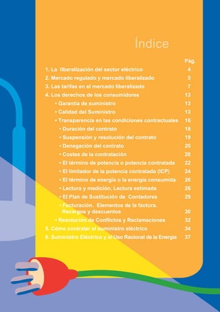 Índice
                                                          Pág.
1. La liberalización del sector eléctrico                  4
2. Mercado regulado y mercado liberalizado                 5
3. Las tarifas en el mercado liberalizado                  7
4. Los derechos de los consumidores                       13
    • Garantía de suministro                              13
    • Calidad del Suministro                              13
    • Transparencia en las condiciones contractuales      16
     • Duración del contrato                              18
     • Suspensión y resolución del contrato               19
     • Denegación del contrato                            20
     • Costes de la contratación                          20
     • El término de potencia o potencia contratada       22
     • El limitador de la potencia contratada (ICP)       24
     • El término de energía o la energía consumida       26
     • Lectura y medición. Lectura estimada               26
     • El Plan de Sustitución de Contadores               29
     • Facturación. Elementos de la factura.
       Recargos y descuentos                              30
    • Resolución de Conflictos y Reclamaciones            32
5. Cómo contratar el suministro eléctrico                 34
6. Suministro Eléctrico y el Uso Racional de la Energía   37




                  3
 