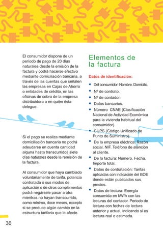 El consumidor dispone de un
     período de pago de 20 días
                                           Elementos de
     naturales desde la emisión de la      la factura
     factura y podrá hacerse efectivo
     mediante domiciliación bancaria, a    Datos de identificación:
     través de las cuentas que señalen
     las empresas en Cajas de Ahorro       •   Del consumidor: Nombre. Domicilio.
     o entidades de crédito, en las        •   Nº de contrato.
     oficinas de cobro de la empresa       •   Nº de contador.
     distribuidora o en quién ésta
     delegue.
                                           •   Datos bancarios.
                                           •    Número CNAE (Clasificación
                                               Nacional de Actividad Económica
                                               para la vivienda habitual del
                                               consumidor).
                                           •   CUPS (Código Unificado de
     Si el pago se realiza mediante            Punto de Suministro).
     domiciliación bancaria no podrá       •    De la empresa eléctrica: Razón
     adeudarse en cuenta cantidad              social. NIF. Teléfono de atención
     alguna hasta transcurridos siete          al cliente.
     días naturales desde la remisión de   •    De la factura: Número. Fecha.
     la factura.                               Importe total.

     Al consumidor que haya cambiado
                                           •    Datos de contratación: Tarifas
                                               aplicadas con indicación del BOE
     voluntariamente de tarifa, potencia
                                               donde están publicados sus
     contratada o sus modos de
                                               precios.
     aplicación o de otros complementos
     podrá negársele pasar a otra          •    Datos de lectura: Energía
     mientras no hayan transcurrido,           consumida en kW/h con las
     como mínimo, doce meses, excepto          lecturas del contador. Periodo de
     si se produce algún cambio en la          lectura con fechas de lectura
     estructura tarifaria que le afecte.       anterior y actual, indicando si es
                                               lectura real o estimada.
30
 