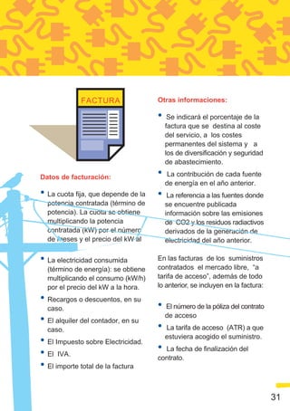 Otras informaciones:

                                     •    Se indicará el porcentaje de la
                                         factura que se destina al coste
                                         del servicio, a los costes
                                         permanentes del sistema y a
                                         los de diversificación y seguridad
                                         de abastecimiento.

Datos de facturación:                •   La contribución de cada fuente
                                         de energía en el año anterior.
• La cuota fija, que depende de la   •    La referencia a las fuentes donde
  potencia contratada (término de        se encuentre publicada
  potencia). La cuota se obtiene         información sobre las emisiones
  multiplicando la potencia              de CO2 y los residuos radiactivos
  contratada (kW) por el número          derivados de la generación de
  de meses y el precio del kW al         electricidad del año anterior.
  mes.
• La electricidad consumida          En las facturas de los suministros
  (término de energía): se obtiene   contratados el mercado libre, “a
  multiplicando el consumo (kW/h)    tarifa de acceso”, además de todo
  por el precio del kW a la hora.    lo anterior, se incluyen en la factura:

• Recargos o descuentos, en su
  caso.                              •   El número de la póliza del contrato

• El alquiler del contador, en su        de acceso

  caso.                              •   La tarifa de acceso (ATR) a que

• El Impuesto sobre Electricidad.        estuviera acogido el suministro.

• El IVA.                            • La fecha de finalización del
                                     contrato.
• El importe total de la factura

                                                                               31
 