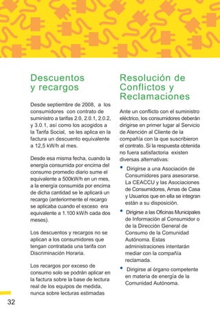 Descuentos                                Resolución de
     y recargos                                Conflictos y
                                               Reclamaciones
     Desde septiembre de 2008, a los
     consumidores con contrato de              Ante un conflicto con el suministro
     suministro a tarifas 2.0, 2.0.1, 2.0.2,   eléctrico, los consumidores deberán
     y 3.0.1, así como los acogidos a          dirigirse en primer lugar al Servicio
     la Tarifa Social, se les aplica en la     de Atención al Cliente de la
     factura un descuento equivalente          compañía con la que suscribieron
     a 12,5 kW/h al mes.                       el contrato. Si la respuesta obtenida
                                               no fuera satisfactoria existen
     Desde esa misma fecha, cuando la          diversas alternativas:
     energía consumida por encima del
     consumo promedio diario sume el
                                               •    Dirigirse a una Asociación de
                                                   Consumidores para asesorarse.
     equivalente a 500kW/h en un mes,
                                                   La CEACCU y las Asociaciones
     a la energía consumida por encima
                                                   de Consumidores, Amas de Casa
     de dicha cantidad se le aplicará un
                                                   y Usuarios que en ella se integran
     recargo (anteriormente el recargo
                                                   están a su disposición.
     se aplicaba cuando el exceso era
     equivalente a 1.100 kW/h cada dos         •   Dirigirse a las Oficinas Municipales
     meses).                                       de Información al Consumidor o
                                                   de la Dirección General de
     Los descuentos y recargos no se               Consumo de la Comunidad
     aplican a los consumidores que                Autónoma. Estas
     tengan contratada una tarifa con              administraciones intentarán
     Discriminación Horaria.                       mediar con la compañía
                                                   reclamada.
     Los recargos por exceso de
     consumo solo se podrán aplicar en
                                               •   Dirigirse al órgano competente
                                                   en materia de energía de la
     la factura sobre la base de lectura
                                                   Comunidad Autónoma.
     real de los equipos de medida,
     nunca sobre lecturas estimadas
32
 