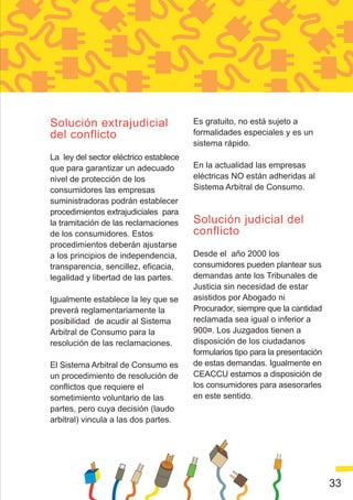 Solución extrajudicial                  Es gratuito, no está sujeto a
del conflicto                           formalidades especiales y es un
                                        sistema rápido.
La ley del sector eléctrico establece
que para garantizar un adecuado         En la actualidad las empresas
nivel de protección de los              eléctricas NO están adheridas al
consumidores las empresas               Sistema Arbitral de Consumo.
suministradoras podrán establecer
procedimientos extrajudiciales para
la tramitación de las reclamaciones     Solución judicial del
de los consumidores. Estos              conflicto
procedimientos deberán ajustarse
a los principios de independencia,      Desde el año 2000 los
transparencia, sencillez, eficacia,     consumidores pueden plantear sus
legalidad y libertad de las partes.     demandas ante los Tribunales de
                                        Justicia sin necesidad de estar
Igualmente establece la ley que se      asistidos por Abogado ni
preverá reglamentariamente la           Procurador, siempre que la cantidad
posibilidad de acudir al Sistema        reclamada sea igual o inferior a
Arbitral de Consumo para la             900¤. Los Juzgados tienen a
resolución de las reclamaciones.        disposición de los ciudadanos
                                        formularios tipo para la presentación
El Sistema Arbitral de Consumo es       de estas demandas. Igualmente en
un procedimiento de resolución de       CEACCU estamos a disposición de
conflictos que requiere el              los consumidores para asesorarles
sometimiento voluntario de las          en este sentido.
partes, pero cuya decisión (laudo
arbitral) vincula a las dos partes.




                                                                                33
 