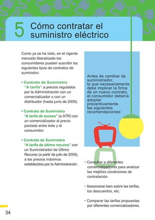 Cómo contratar el
           suministro eléctrico
     Como ya se ha visto, en el vigente
     mercado liberalizado los
     consumidores pueden suscribir los
     siguientes tipos de contratos de
     suministro:
                                               Antes de cambiar de
                                               suministrador,
     • Contrato de Suministro                  lo que necesariamente
       “A tarifa” a precios regulados          debe implicar la firma
       por la Administración con un            de un nuevo contrato,
       comercializador o con un                el consumidor debería
       distribuidor (hasta junio de 2009).     adoptar
                                               preventivamente
                                               las siguientes
     • Contrato de Suministro                  recomendaciones:
       “A tarifa de acceso” (o ATR) con
       un comercializador al precio
       pactado entre éste y el
       consumidor.

     • Contrato de Suministro
       “A tarifa de último recurso” con
       un Suministrador de Último
       Recurso (a partir de julio de 2009),
       a los precios máximos
                                              • Consultar a diferentes
       establecidos por la Administración.
                                                comercializadores para analizar
                                                las mejores condiciones de
                                                contratación.

                                              • Asesorarse bien sobre las tarifas,
                                                los descuentos, etc.

                                              • Comparar las tarifas propuestas
                                                por diferentes comercializadores.

34
 