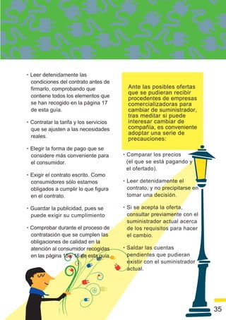 • Leer detenidamente las
  condiciones del contrato antes de
  firmarlo, comprobando que               Ante las posibles ofertas
                                          que se pudieran recibir
  contiene todos los elementos que        procedentes de empresas
  se han recogido en la página 17         comercializadoras para
  de esta guía.                           cambiar de suministrador,
                                          tras meditar si puede
• Contratar la tarifa y los servicios     interesar cambiar de
  que se ajusten a las necesidades        compañía, es conveniente
                                          adoptar una serie de
  reales.                                 precauciones:
• Elegir la forma de pago que se
  considere más conveniente para        • Comparar los precios
  el consumidor.                          (el que se está pagando y
                                          el ofertado).
• Exigir el contrato escrito. Como
  consumidores sólo estamos             • Leer detenidamente el
  obligados a cumplir lo que figura       contrato, y no precipitarse en
  en el contrato.                         tomar una decisión.

• Guardar la publicidad, pues se        • Si se acepta la oferta,
  puede exigir su cumplimiento            consultar previamente con el
                                          suministrador actual acerca
• Comprobar durante el proceso de         de los requisitos para hacer
  contratación que se cumplen las         el cambio.
  obligaciones de calidad en la
  atención al consumidor recogidas      • Saldar las cuentas
  en las página 15 y 16 de esta guía.     pendientes que pudieran
                                          existir con el suministrador
                                          actual.




                                                                           35
 