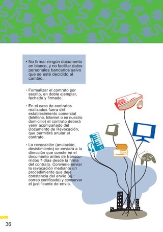 • No firmar ningún documento
       en blanco, y no facilitar datos
       personales bancarios salvo
       que se esté decidido al
       cambio.

     • Formalizar el contrato por
       escrito, en doble ejemplar,
       fechado y firmado.

     • En el caso de contratos
       realizados fuera del
       establecimiento comercial
       (teléfono, Internet o en nuestro
       domicilio) el contrato deberá
       venir acompañado del
       Documento de Revocación,
       que permitirá anular el
       contrato.

     • La revocación (anulación,
       desistimiento) se enviará a la
       dirección que conste en el
       documento antes de transcu-
       rridos 7 días desde la firma
       del contrato. Conviene enviar
       la revocación mediante un
       procedimiento que deje
       constancia del envío (ej.:
       correo certificado) y conservar
       el justificante de envío.




36
 