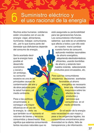 Suministro eléctrico y
       el uso racional de la energía

Muchos actos humanos cotidianos      está asegurada su perdurabilidad
están vinculados con el uso de       para las generaciones futuras.
energía: viajar, alimentarse,        Los consumidores informados
iluminarse, trabajar, comunicarse,   sabemos que este es un problema
etc., por lo que buena parte del     que afecta a todos y por ello está
bienestar que disfrutamos depende        en nuestra mano cambiar
del consumo de energía.                  nuestra forma de consumir,
                                         aplicando medidas razonables
Sería acertado decir                      de ahorro energético,
que la energía hace                       adquiriendo electrodomésticos
posible el                                eficientes, usando bombillas
desarrollo                               de ahorro y aislando bien
económico                               nuestra vivienda, seleccionando
y social y                              productos poco envasados, etc.
sin embargo,
su consumo                           Para que los consumidores
excesivo es una de las               adoptemos decisiones acertadas
principales causas de                       favorables al ahorro
contaminación del aire y                       energético es necesario
de otros perjuicios para                         tener una información
la salud humana y el                              inequívoca sobre los
medio ambiente.                                    efectos de los
                                                    productos y
Pese a las políticas                                servicios que
encaminadas a                                      consumimos en el
conseguir una mayor                              medio ambiente.
eficiencia en el uso de
la energía, lo cierto es                     En el sector de la energía
que también va en aumento el         esta necesidad es aún mayor y
volumen de bienes y servicios        pese a las exigencias legales, los
consumidos y desechados. Eso         consumidores encontramos poca
significa que estamos consumiendo    diversidad en la oferta, falta de
tantos recursos naturales que no     transparencia y de información.
                                                                          37
 