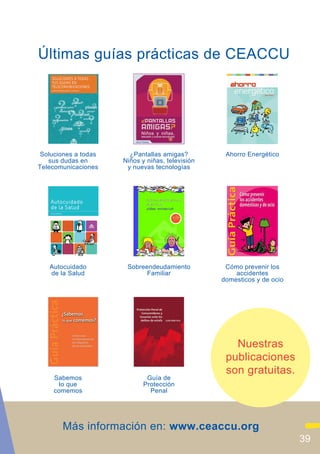 Últimas guías prácticas de CEACCU




 Soluciones a todas     ¿Pantallas amigas?         Ahorro Energético
   sus dudas en       Niños y niñas, televisión
Telecomunicaciones     y nuevas tecnologías




   Autocuidado         Sobreendeudamiento          Cómo prevenir los
   de la Salud               Familiar                 accidentes
                                                  domesticos y de ocio




                                                     Nuestras
                                                   publicaciones
                                                   son gratuitas.
     Sabemos                  Guía de
       lo que                Protección
     comemos                   Penal




       Más información en: www.ceaccu.org
                                                                         39
 