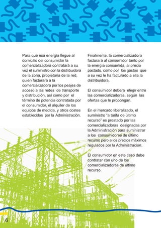 Para que esa energía llegue al           Finalmente, la comercializadora
    domicilio del consumidor la              facturará al consumidor tanto por
    comercializadora contratará a su         la energía consumida, al precio
    vez el suministro con la distribuidora   pactado, como por los gastos que
    de la zona, propietaria de la red,       a su vez le ha facturado a ella la
    quien facturará a la                     distribuidora.
    comercializadora por los peajes de
    acceso a las redes de transporte         El consumidor deberá elegir entre
    y distribución, así como por el          las comercializadoras, según las
    término de potencia contratada por       ofertas que le propongan.
    el consumidor, el alquiler de los
    equipos de medida, y otros costes        En el mercado liberalizado, el
    establecidos por la Administración.      suministro “a tarifa de último
                                             recurso” es prestado por las
                                             comercializadoras designadas por
                                             la Administración para suministrar
                                             a los consumidores de último
                                             recurso pero a los precios máximos
                                             regulados por la Administración.

                                             El consumidor en este caso debe
                                             contratar con uno de los
                                             comercializadores de último
                                             recurso.




6
 