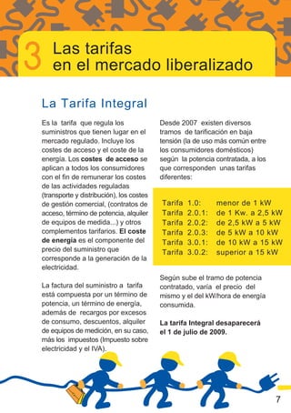 Las tarifas
    en el mercado liberalizado

La Tarifa Integral
Es la tarifa que regula los               Desde 2007 existen diversos
suministros que tienen lugar en el        tramos de tarificación en baja
mercado regulado. Incluye los             tensión (la de uso más común entre
costes de acceso y el coste de la         los consumidores domésticos)
energía. Los costes de acceso se          según la potencia contratada, a los
aplican a todos los consumidores          que corresponden unas tarifas
con el fin de remunerar los costes        diferentes:
de las actividades reguladas
(transporte y distribución), los costes
de gestión comercial, (contratos de       Tarifa   1.0:     menor de 1 kW
acceso, término de potencia, alquiler     Tarifa   2.0.1:   de 1 Kw. a 2,5 kW
de equipos de medida...) y otros          Tarifa   2.0.2:   de 2,5 kW a 5 kW
complementos tarifarios. El coste         Tarifa   2.0.3:   de 5 kW a 10 kW
de energía es el componente del           Tarifa   3.0.1:   de 10 kW a 15 kW
precio del suministro que                 Tarifa   3.0.2:   superior a 15 kW
corresponde a la generación de la
electricidad.
                                          Según sube el tramo de potencia
La factura del suministro a tarifa        contratado, varía el precio del
está compuesta por un término de          mismo y el del kW/hora de energía
potencia, un término de energía,          consumida.
además de recargos por excesos
de consumo, descuentos, alquiler          La tarifa Integral desaparecerá
de equipos de medición, en su caso,       el 1 de julio de 2009.
más los impuestos (Impuesto sobre
electricidad y el IVA).




                                                                                7
 