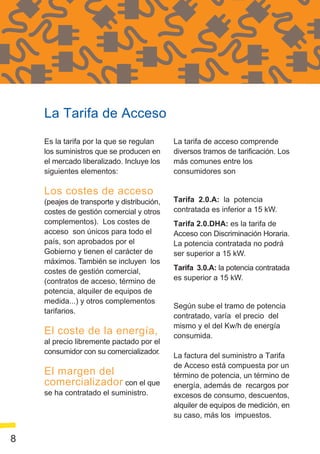 La Tarifa de Acceso
    Es la tarifa por la que se regulan      La tarifa de acceso comprende
    los suministros que se producen en      diversos tramos de tarificación. Los
    el mercado liberalizado. Incluye los    más comunes entre los
    siguientes elementos:                   consumidores son

    Los costes de acceso
    (peajes de transporte y distribución,   Tarifa 2.0.A: la potencia
    costes de gestión comercial y otros     contratada es inferior a 15 kW.
    complementos). Los costes de            Tarifa 2.0.DHA: es la tarifa de
    acceso son únicos para todo el          Acceso con Discriminación Horaria.
    país, son aprobados por el              La potencia contratada no podrá
    Gobierno y tienen el carácter de        ser superior a 15 kW.
    máximos. También se incluyen los
    costes de gestión comercial,            Tarifa 3.0.A: la potencia contratada
    (contratos de acceso, término de        es superior a 15 kW.
    potencia, alquiler de equipos de
    medida...) y otros complementos
                                            Según sube el tramo de potencia
    tarifarios.
                                            contratado, varía el precio del
                                            mismo y el del Kw/h de energía
    El coste de la energía,                 consumida.
    al precio libremente pactado por el
    consumidor con su comercializador.
                                            La factura del suministro a Tarifa
                                            de Acceso está compuesta por un
    El margen del                           término de potencia, un término de
    comercializador con el que              energía, además de recargos por
    se ha contratado el suministro.         excesos de consumo, descuentos,
                                            alquiler de equipos de medición, en
                                            su caso, más los impuestos.


8
 
