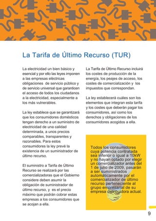 La Tarifa de Último Recurso (TUR)
La electricidad un bien básico y        La Tarifa de Último Recurso incluirá
esencial y por ello las leyes imponen   los costes de producción de la
a las empresas eléctricas               energía, los peajes de acceso, los
obligaciones de servicio público y      costes de comercialización y los
de servicio universal que garanticen    impuestos que correspondan.
el acceso de todos los ciudadanos
a la electricidad, especialmente a      La ley establecerá cuáles son los
los más vulnerables.                    elementos que integran esta tarifa
                                        y los costes que deberán pagar los
La ley establece que se garantizará     consumidores, así como los
que los consumidores domésticos         derechos y obligaciones de los
tengan derecho a un suministro de       consumidores acogidos a ella.
electricidad de una calidad
determinada, a unos precios
comparables, transparentes y
razonables. Para estos
consumidores la ley prevé la              Todos los consumidores
existencia de un suministrador de         cuya potencia contratada
último recurso.                           sea inferior o igual a 10kW
                                          y no hayan optado por elegir
El suministro a Tarifa de Último
                                          un comercializador antes del
                                          1 de julio de 2009, pasarán
Recurso se realizará por las              a ser suministrados
comercializadoras que el Gobierno         automáticamente por el
considere deben asumir la                 comercializador de último
obligación de suministrador de            recurso perteneciente al
                                          grupo empresarial de su
último recurso, y es el precio
                                          empresa distribuidora actual.
máximo que podrán cobrar estas
empresas a los consumidores que
se acojan a ella.

                                                                               9
 