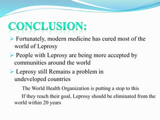  Fortunately, modern medicine has cured most of the
world of Leprosy
 People with Leprosy are being more accepted by
communities around the world
 Leprosy still Remains a problem in
undeveloped countries
The World Health Organization is putting a stop to this
If they reach their goal, Leprosy should be eliminated from the
world within 20 years
 