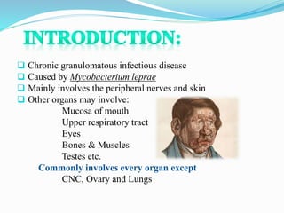  Chronic granulomatous infectious disease
 Caused by Mycobacterium leprae
 Mainly involves the peripheral nerves and skin
 Other organs may involve:
Mucosa of mouth
Upper respiratory tract
Eyes
Bones & Muscles
Testes etc.
Commonly involves every organ except
CNC, Ovary and Lungs
 