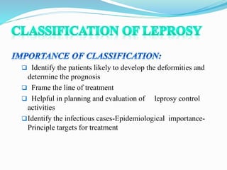  Identify the patients likely to develop the deformities and
determine the prognosis
 Frame the line of treatment
 Helpful in planning and evaluation of leprosy control
activities
Identify the infectious cases-Epidemiological importance-
Principle targets for treatment
 