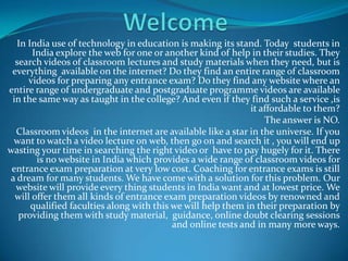 Welcome In India use of technology in education is making its stand. Today  students in India explore the web for one or another kind of help in their studies. They search videos of classroom lectures and study materials when they need, but is everything  available on the internet? Do they find an entire range of classroom videos for preparing any entrance exam? Do they find any website where an entire range of undergraduate and postgraduate programme videos are available in the same way as taught in the college? And even if they find such a service ,is it affordable to them? The answer is NO.  Classroom videos  in the internet are available like a star in the universe. If you want to watcha video lecture on web, then go on and search it , you will end up wasting your time in searching the right video or  have to pay hugely for it. There is no website in India which provides a wide range of classroom videos for entrance exam preparation at very low cost. Coaching for entrance exams is still a dream for many students. We have come with a solution for this problem. Our website will provide every thing students in India want and at lowest price. We will offer them all kinds of entrance exam preparation videos by renowned and qualified faculties along with this we will help them in their preparation by providing them with study material,  guidance, online doubt clearing sessions and online tests and in many more ways.      