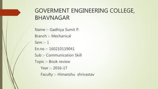GOVERMENT ENGINEERING COLLEGE,
BHAVNAGAR
Name :- Gadhiya Sumit P.
Branch :- Mechanical
Sem :- 1
En.no :- 160210119041
Sub :- Communication Skill
Topic :- Book review
Year :- 2016-17
Faculty :- Himanshu shrivastav
 