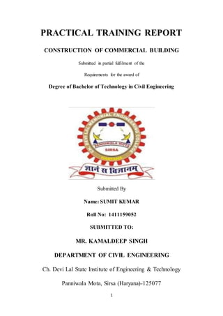 1
PRACTICAL TRAINING REPORT
CONSTRUCTION OF COMMERCIAL BUILDING
Submitted in partial fulfilment of the
Requirements for the award of
Degree of Bachelor of Technology in Civil Engineering
Submitted By
Name: SUMIT KUMAR
Roll No: 1411159052
SUBMITTED TO:
MR. KAMALDEEP SINGH
DEPARTMENT OF CIVIL ENGINEERING
Ch. Devi Lal State Institute of Engineering & Technology
Panniwala Mota, Sirsa (Haryana)-125077
 