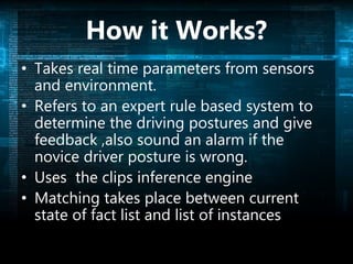 How it Works?
• Takes real time parameters from sensors
and environment.
• Refers to an expert rule based system to
determine the driving postures and give
feedback ,also sound an alarm if the
novice driver posture is wrong.
• Uses the clips inference engine
• Matching takes place between current
state of fact list and list of instances
 