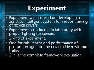 Experiment
• Experiment was focused on developing a
assistive intelligent system for indoor training
of novice drivers
• Experiments conducted in laboratory with
proper lighting for sensors
• 2 kind of experiments
• One for robustness and performance of
posture recognition the novice driver without
traffic
• 2 in is the complete framework evaluation.
 