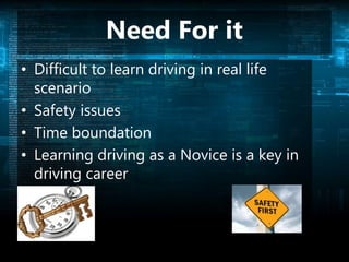 Need For it
• Difficult to learn driving in real life
scenario
• Safety issues
• Time boundation
• Learning driving as a Novice is a key in
driving career
 