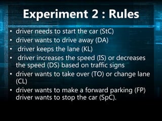 Experiment 2 : Rules
• driver needs to start the car (StC)
• driver wants to drive away (DA)
• driver keeps the lane (KL)
• driver increases the speed (IS) or decreases
the speed (DS) based on traffic signs
• driver wants to take over (TO) or change lane
(CL)
• driver wants to make a forward parking (FP)
driver wants to stop the car (SpC).
 