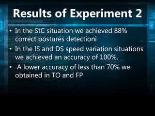 Results of Experiment 2
• In the StC situation we achieved 88%
correct postures detectioni
• In the IS and DS speed variation situations
we achieved an accuracy of 100%.
• A lower accuracy of less than 70% we
obtained in TO and FP
 