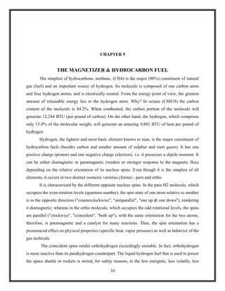 CHAPTER 5


                  THE MAGNETIZER & HYDROCARBON FUEL
       The simplest of hydrocarbons, methane, (CH4) is the major (90%) constituent of natural
gas (fuel) and an important source of hydrogen. Its molecule is composed of one carbon atom
and four hydrogen atoms, and is electrically neutral. From the energy point of view, the greatest
amount of releasable energy lies in the hydrogen atom. Why? In octane (C8H18) the carbon
content of the molecule is 84.2%. When combusted, the carbon portion of the molecule will
generate 12,244 BTU (per pound of carbon). On the other hand, the hydrogen, which comprises
only 15.8% of the molecular weight, will generate an amazing 9,801 BTU of heat per pound of
hydrogen.
       Hydrogen, the lightest and most basic element known to man, is the major constituent of
hydrocarbon fuels (besides carbon and smaller amount of sulphur and inert gases). It has one
positive charge (proton) and one negative charge (electron), i.e. it possesses a dipole moment. It
can be either diamagnetic or paramagnetic (weaker or stronger response to the magnetic flux)
depending on the relative orientation of its nucleus spins. Even though it is the simplest of all
elements, it occurs in two distinct isomeric varieties (forms) - para and ortho.
       It is characterized by the different opposite nucleus spins. In the para H2 molecule, which
occupies the even rotation levels (quantum number), the spin state of one atom relative to another
is in the opposite direction ("counterclockwise", "antiparallel", "one up & one down"), rendering
it diamagnetic; whereas in the ortho molecule, which occupies the odd rotational levels, the spins
are parallel ("clockwise", "coincident", "both up"), with the same orientation for the two atoms;
therefore, is paramagnetic and a catalyst for many reactions. Thus, the spin orientation has a
pronounced effect on physical properties (specific heat, vapor pressure) as well as behavior of the
gas molecule.
        The coincident spins render orthohydrogen exceedingly unstable. In fact, orthohydrogen
is more reactive than its parahydrogen counterpart. The liquid hydrogen fuel that is used to power
the space shuttle or rockets is stored, for safety reasons, in the less energetic, less volatile, less

                                                 10
 