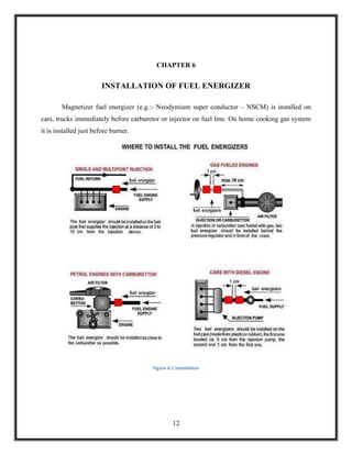 CHAPTER 6


                        INSTALLATION OF FUEL ENERGIZER

        Magnetizer fuel energizer (e.g.:- Neodymium super conductor – NSCM) is installed on
cars, trucks immediately before carburetor or injector on fuel line. On home cooking gas system
it is installed just before burner.




                                       Figure 6.1 installation




                                                12
 