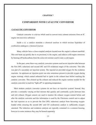 CHAPTER 7


               COMPARISION WITH CATALYTIC CONVERTOR


CATALYTIC CONVERTOR-

       Catalytic converter is a device which used to convert toxic exhaust emission from an IC
engine into non toxic substance

       Inside a cc. a catalyst stimulate a chemical reaction in which noxious byproduct of
combustion undergoes a chemical reaction

       Many vehicles have a close-coupled catalysts located near the engine's exhaust manifold.
This unit heats up quickly due to its proximity to the engine, and reduces cold-engine emissions
by burning off hydrocarbons from the extra-rich mixture used to start a cold engine.

       In the past, some three-way catalytic converter systems used an air-injection tube between
the first (NOx reduction) and second (HC and CO oxidation) stages of the converter. This tube
was part of a secondary air injection system. The injected air provided oxygen for the oxidation
reactions. An upstream air injection point was also sometimes present to provide oxygen during
engine warmup, which caused unburned fuel to ignite in the exhaust tract before reaching the
catalytic converter. This cleaned up the exhaust and reduced the engine runtime needed for the
catalytic converter to reach its "light-off" or operating temperature.

   Most modern catalytic converter systems do not have air injection systems] Instead, they
provide a constantly varying air-fuel mixture that quickly and continually cycles between lean
and rich exhaust. Oxygen sensors are used to monitor the exhaust oxygen content before and
after the catalytic converter and this information is used by the Electronic control unit to adjust
the fuel injection so as to prevent the first (NOx reduction) catalyst from becoming oxygen-
loaded while ensuring the second (HC and CO oxidization) catalyst is sufficiently oxygen-
saturated. The reduction and oxidation catalysts are typically contained in a common housing,
however in some instances they may be housed separately

                                                 13
 