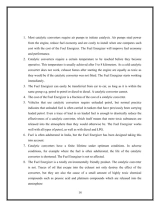 1. Most catalytic converters require air pumps to initiate catalysis. Air pumps steal power
   from the engine, reduce fuel economy and are costly to install when one compares such
   cost with the cost of the Fuel Energizer. The Fuel Energizer will improve fuel economy
   and performance.
2. Catalytic converters require a certain temperature to be reached before they become
   operative. This temperature is usually achieved after 5 to 8 kilometers. As a cold catalytic
   converter does not work, exhaust fumes after starting the engine are equally as toxic as
   they would be if the catalytic converter was not fitted. The Fuel Energizer starts working
   immediately.
3. The Fuel Energizer can easily be transferred from car to car, as long as it is within the
   same group e.g. petrol to petrol or diesel to diesel. A catalytic converter cannot.
4. The cost of the Fuel Energizer is a fraction of the cost of a catalytic converter.
5. Vehicles that use catalytic converters require unleaded petrol, but normal practice
   indicates that unleaded fuel is often carried in tankers that have previously been carrying
   leaded petrol. Even a trace of lead in un leaded fuel is enough to drastically reduce the
   effectiveness of a catalytic converter, which itself means that more toxic substances are
   released into the atmosphere than they would otherwise be. The Fuel Energizer works
   well with all types of petrol, as well as with diesel and LPG.
6. Fuel is often adulterated in India, but the Fuel Energizer has been designed taking this
   into account.
7. Catalytic converters have a finite lifetime under optimum conditions. In adverse
   conditions, for example where the fuel is often adulterated, the life of the catalytic
   converter is shortened. The Fuel Energizer is not so affected.
8. The Fuel Energizer is a totally environmentally friendly product. The catalytic converter
   is not. Traces of oil that escape into the exhaust not only destroy the effect of the
   converter, but they are also the cause of a small amount of highly toxic chemical
   compounds such as prussic acid and platinum compounds which are released into the
   atmosphere

                                             14
 