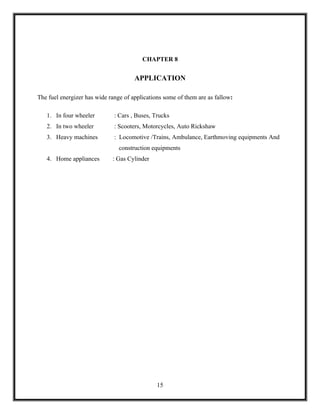 CHAPTER 8


                                      APPLICATION

The fuel energizer has wide range of applications some of them are as fallow:

   1. In four wheeler         : Cars , Buses, Trucks
   2. In two wheeler          : Scooters, Motorcycles, Auto Rickshaw
   3. Heavy machines          : Locomotive /Trains, Ambulance, Earthmoving equipments And
                                construction equipments
   4. Home appliances        : Gas Cylinder




                                               15
 