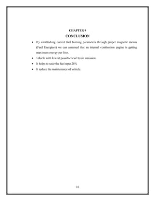 CHAPTER 9
                            CONCLUSION
•   By establishing correct fuel burning parameters through proper magnetic means
    (Fuel Energizer) we can assumed that an internal combustion engine is getting
    maximum energy per liter.
•   vehicle with lowest possible level toxic emission.
•   It helps to save the fuel upto 28%
•   It reduce the maintenance of vehicle.




                                     16
 