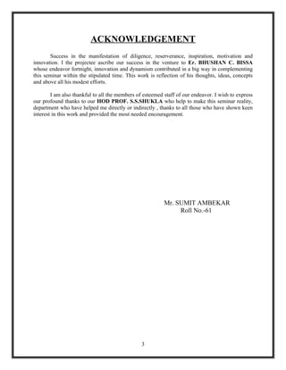 ACKNOWLEDGEMENT
       Success in the manifestation of diligence, reserverance, inspiration, motivation and
innovation. I the projectee ascribe our success in the venture to Er. BHUSHAN C. BISSA
whose endeavor fortnight, innovation and dynamism contributed in a big way in complementing
this seminar within the stipulated time. This work is reflection of his thoughts, ideas, concepts
and above all his modest efforts.

        I am also thankful to all the members of esteemed staff of our endeavor. I wish to express
our profound thanks to our HOD PROF. S.S.SHUKLA who help to make this seminar reality,
department who have helped me directly or indirectly , thanks to all those who have shown keen
interest in this work and provided the most needed encouragement.




                                                          Mr. SUMIT AMBEKAR
                                                               Roll No.-61




                                                3
 