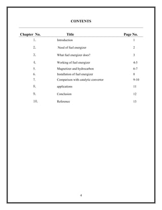 CONTENTS


Chapter No.          Title                          Page No.
       1.     Introduction                               1

       2.     Need of fuel energizer                     2

       3.     What fuel energizer does?                  3

       4.     Working of fuel energizer                  4-5
       5.     Magnetizer and hydrocarbon                 6-7
       6.     Installation of fuel energizer             8
       7.     Comparison with catalytic convertor        9-10

       8.     applications                               11

       9.     Conclusion                                 12

       10.    Reference                                  13




                                 4
 