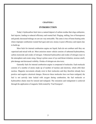 CHAPTER 1

                                     INTRODUCTION

       Today’s hydrocarbon fuels leave a natural deposit of carbon residue that clogs carburetor,
fuel injector, leading to reduced efficiency and wasted fuel. Pinging, stalling, loss of horsepower
and greatly decreased mileage on cars are very noticeable. The same is true of home heating units
where improper combustion wasted fuel (gas) and cost, money in poor efficiency and repairs due
to build-up.
       Most fuels for internal combustion engine are liquid, fuels do not combust until they are
vaporized and mixed with air. Most emission motor vehicle consists of unburned hydrocarbons,
carbon monoxide and oxides of nitrogen. Unburned hydrocarbon and oxides of nitrogen react in
the atmosphere and create smog. Smog is prime cause of eye and throat irritation, noxious smell,
plat damage and decreased visibility. Oxides of nitrogen are also toxic.
       Generally fuels for internal combustion engine is compound of molecules. Each molecule
consists of a number of atoms made up of number of nucleus and electrons, which orbit their
nucleus. Magnetic movements already exist in their molecules and they therefore already have
positive and negative electrical charges. However these molecules have not been realigned, the
fuel is not actively inter locked with oxygen during combustion, the fuel molecule or
hydrocarbon chains must be ionized and realigned. The ionization and realignment is achieved
through the application of magnetic field created by ‘Fuel Energizer’.




                                                 5
 