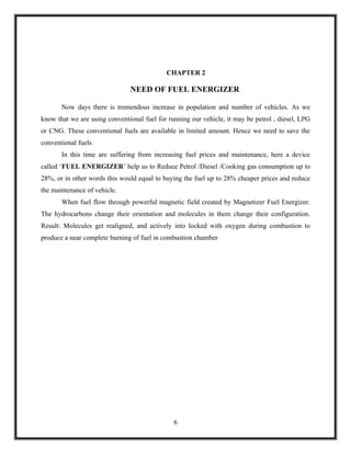 CHAPTER 2

                               NEED OF FUEL ENERGIZER

       Now days there is tremendous increase in population and number of vehicles. As we
know that we are using conventional fuel for running our vehicle, it may be petrol , diesel, LPG
or CNG. These conventional fuels are available in limited amount. Hence we need to save the
conventional fuels.
       In this time are suffering from increasing fuel prices and maintenance, here a device
called ‘FUEL ENERGIZER’ help us to Reduce Petrol /Diesel /Cooking gas consumption up to
28%, or in other words this would equal to buying the fuel up to 28% cheaper prices and reduce
the maintenance of vehicle.
       When fuel flow through powerful magnetic field created by Magnetizer Fuel Energizer.
The hydrocarbons change their orientation and molecules in them change their configuration.
Result: Molecules get realigned, and actively into locked with oxygen during combustion to
produce a near complete burning of fuel in combustion chamber




                                               6
 