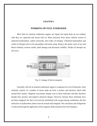 CHAPTER 4


                         WORKING OF FUEL ENERGIZER

        Most fuels for internal combustion engines are liquid, but liquid fuels do not combust
until they are vaporized and mixed with air. Most emissions from motor vehicles consist of
unburned hydrocarbon, carbon monoxide, and oxides of nitrogen. Unburned hydrocarbon and
oxides of nitrogen react in the atmosphere and create smog. Smog is the prime cause of eye and
throat irritation, noxious smells, plant damage and decreased visibility. Oxides of nitrogen are
also toxic.




                               Fig. 4.1 change of fuel in energizer


        Generally, fuel for an internal combustion engine is composed of a set of molecules. Each
molecule consists of a number of atoms made up from a nucleus and electrons which orbit
around their nucleus. Magnetic movements already exist in these molecules and they therefore
already have positive and negative electrical charges. However, because these molecules have
not been realigned, the fuel is not actively interlocked with oxygen during combustion, the fuel
molecules or hydrocarbon chains must be ionized and realigned. This ionization and realignment
is achieved through the application of the magnetic field created by the Fuel Energizer.




                                                8
 