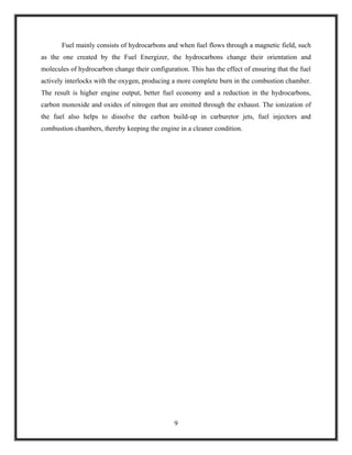 Fuel mainly consists of hydrocarbons and when fuel flows through a magnetic field, such
as the one created by the Fuel Energizer, the hydrocarbons change their orientation and
molecules of hydrocarbon change their configuration. This has the effect of ensuring that the fuel
actively interlocks with the oxygen, producing a more complete burn in the combustion chamber.
The result is higher engine output, better fuel economy and a reduction in the hydrocarbons,
carbon monoxide and oxides of nitrogen that are emitted through the exhaust. The ionization of
the fuel also helps to dissolve the carbon build-up in carburetor jets, fuel injectors and
combustion chambers, thereby keeping the engine in a cleaner condition.




                                                9
 