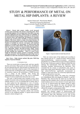 International Journal of Technical Research and Applications e-ISSN: 2320-8163,
www.ijtra.com Volume 3, Issue 5 (September-October 2015), PP. 284-287
1 | P a g e
STUDY & PERFORMANCE OF METAL ON
METAL HIP IMPLANTS: A REVIEW
Sumita Chaturvedi1
, Prem Kumar Bharti2
,
Mechanical Engineering Department
Integral University, Dasauli, Kursi Road, Lucknow (U.P),
Lucknow, India
sumita@iul.ac.in
Abstract— Recent joint surgery studies reveal increased
revisions and resurfacing of the metal on metal hip joints. Metal
on metal hip implants were developed more than thirty years ago
and their application has been refined because of availability of
advanced manufacturing techniques and partly by advancements
in material science and engineering. Development of composite
materials may provide greater durability to metal-on-metal hip
implants .This review article is a study of the latest literature of
metal-on-metal hip implants and its various modeling techniques.
Numbers of methods are used for convergence and numerical
solution to investigate the performance of metal-on-metal hip
implant for accurate stable solution. This paper presents analysis
done by various researchers on metal-on-metal hip implants for
wear, lubrication, fatigue, bio-tribo-corrosion, design, toxicity
and resurfacing. After in vivo and in vitro studies, it is found that
all these methods have limitations. There is a need of more
insight for lubrication analysis, geometry of bearings, materials
and input parameters. The information provided in this work is
intended as an aid in the assessment of metal-on-metal hip joints.
Index Terms— Finite element method, Hip joint, MOM hip
implants, Numerical Methods.
I. INTRODUCTION
There are several joints in human body, each have specific
function and motion. Major joints are knee joint, shoulderjoint
& most important hip joint. Hip joint plays an important role to
balance the whole body weight in respect of the requirement of
motion and work. In tribological study, continuous contribution
of researchers improves the performance of MOM hip joint
over a variety of hip implants. After having hip
implant,physically patients may or may not be comfortable
because of various complications that arises due to wear.
This joint is ball-in-socket joint Literature review shows
number of research works on hip joint replacement withvarious
methods. Brown C et al. [1] concluded that in current, there is
no ideal method for hip replacement in view of toxicity,
adverse biological effects andtribological properties depends
upon wear rate. American Academy of Orthopedic Surgeons
advised for Total Hip Replacement (THR) when this joint
damaged due to a fracture ,arthritis like Osteoarthritis ,
Rheumatoid arthritis, Post Traumatic arthritis and avascular
necrosis or any childhood problem. A typical metal-on-metal
hip joint is shown inFigure1. [2]
Figure 1.Typical metal-on-metal hip joint [2]
There are various types of hip implant joint according to
their material and use i.e., ceramic-on-metal, metal-on-metal,
metal-on-polyethylene, ceramic-on-ceramic, ceramic-on-
polyethylene etc. In 2006 D Dowson and Z-M Jin [3] explained
the four type of lubrication pattern in Metal-on-Metal hip joint
tribology like hydrodynamic fluid film lubrication, mixed
lubrication, boundary lubrication,and dry lubrication. They
concluded that the ceramic on polyethylene joint, metal on
metal joints (mild mixed lubrication regime, Co-Cr-Mo alloy
high carbon>0.20%C)are significantly recommended as
compare to metal and ceramic for current hip replacement due
to high strength and low wear rates.
In old practiceship implant, the cobalt (Co), Chromium
(Cr), Molybdenum (Mo) was adopted by DobbsH. S. and M.J.
Minski[4]. They observed that the metal ions are fifty times
stronger than their standard value in urine and conclude that the
metal-on-plastic joint are more relevant. In recent again focus
on the use of metal-on-metal hip implant instead of others
because of its strong capacity for wear and indicated that
second generation of metal-on-metal hip implant are more
efficient for strength to young patients [5][6].
Feng Liu et al. [8] reported numerically work on bearing
geometry and structure support of metal-on-metal hip
implantsin terms of a little clearance for 28 mm head diameter
and analyzed fluid film lubrication in-vivo and in-vitro
conditions. In their study, they adopted spherical mesh through
 