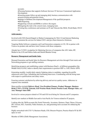 accounts.
         •Pursuing business that supports Software Services/ IT Services/ Customized Application
         Development
         •Ensuring proper follow up and managing daily business communication with
         present/existing and potential clients.
         •Indulge in Database Development/Management of the qualified prospects.
         •MIS Reporting.
         •Supporting verticals and BDMs to achieve the targets.
         •Delegating the task to the concern team, managing team.
         •Visiting Key conferences and seminars on IT and Telecom like IMAI, World Bank, FICCI
         etc.

Achivements-:

Involved with CEO (Suresh Rajpal) in Market Campaigning for Web 3.0 and Internet Marketing
services to promote the services for Indian CEO’s and give them Interactive Solutions.

Targeting Media Software companies and Lead Generation companies in US, UK to partner with
Visnova on product side and have Joint Ventures with those companies.

Already have 5 CEO’s in pipeline for Marketing Services of companies like AFL India, HP,
Mediavix Inc (US) and Subros India and Dainik Bhaskar Group.

Resource Management and Inside Sales

Demand Generation and Inside Sales for Resource Management activities through Client meets and
Networking programs to get staffing contracts.

Identifying prospects and establishing contact with Business Head’s of different geographies like
Middle East,US,ANZ, India to identify their requirements to position ERP i.e. SAP, Oracle APPS.

Generating monthly /weekly/daily reports.Updating status to candidate, regarding his profile
submission with Client. Scheduling and Facilitating Interviews. Coordinating with the hiring team
with respect to qualifications and salary issues.

Ensuring customer satisfaction by achieving delivery and service quality norms. Adherence to
response time standards.

Major profiles included Delivery Head, Vice-President Finance, Product Manager, Business
Head, CTO’s, VP-IT& Telecom, SAP Practice Head, Oracle Practice Lead, Manager Sales, and
Asst. Manager Sales ERP.

Involved in various projects related to CTO and CIO level hiring for Telecom and IT companies.

Identify new markets in Middle East and in Asia Pacific for Visnova related to IT projects.

Looking after the T&M accounts like Nortel Networks, Accenture, Quinnox, Pepsi, Denso, Ericsson,
HP, Verizon, HCL Australia, Nokia Seimens, etc. and generating more accounts for enhancing the
business.

Highly networked with CTO ‘S, Business Heads, CIO, Director Projects, Practice Head of IT & ISV
space as well.

Member of DMA (Delhi Management Association).
 