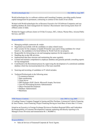 World technologies Inc                                                       Oct 2005 to Aug 2007

World technologies Inc is a software solution and Consulting Company, providing quality human
capital management for permanent, contracting or contract to hire needs of our clients.

Worked with World technologies Inc as Resource Executive for US Software Companies and was
handling database & client management for America’s Recruitment/ interviewing teams from US
offshore centre in India.

Worked for biggest software clients in US like Covansys, HCL, Edison, Warner Bros, Arizona Public
Services, and IGT.


Responsibilities

•   Managing multiple contractors & vendor.
•   Negotiated successfully with the candidates on salary related issues.
•   Sole recruiter for the company to handle H1transfer cases and to bring candidates for virtual
    bench i.e. the candidates to be hired fulltime by World Tech for our projects.
•   Responsible for Job posting on site and managing responses for the respective adv.
•   Handling day-to-day HR activities.
•   Implemented data base structure and maintaining the same regularly.
•   Created and maintain comprehensive employee database and generate periodic consulting reports
    for top management.
•   Contributed to the Recruitment process by supervising the development of a centralized candidate
    database which has increased productivity of the team manifold.

•   Sourcing and recruiting of candidates in IT which includes:

•   Technical Professionals in the following areas:
       * E-commerce/Internet
       * Data warehousing
       * Client Server
       * ERP Packages (SAP, Oracle, Microsoft Axapta, Navision)
       * Unix/NT/Networking/Systems Administrators
       * Object Oriented Development
       * Database Administrators
       * Mainframe



NPR Finance Limited.                                             July 2003 to Aug 2005
A Leading Finance Company Engaged in leasing and Hire Purchase, Commercial Vehicle Financing
& Auto Finance, Asset Financing, Project Financing Having an Asset Base of more than 11 Crores.

Joined as an Executive in Foreign Exchange Division at Northern Regional Office and Undertaken
the Responsibility of Customer Development Corporate marketing and directly reporting to Sr.
Manager (Forex Division) and remuneration Rs 1, 00,000P.A.



Responsibilities
   • Sales & Services of Esteemed Corporate & Travel Agents.
 