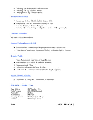 •    Liasoning with Multinational Banks and Hotels.
    •    Liasoning with Big Industrial Houses.
    •    Development of Big Corporate Houses.

Academic Qualification

    •    Passed Sec. Sr. from C.B.S.E. Delhi in the year 2000.
    •    Completed B. Com. (P) from Delhi University in 2004.
    •    Pursuing Training in Business Analysis.
    •    Pursuing MBA in Marketting from Symbiosis Institute of Management, Pune.


Computer Proficiency

Microsoft Certified Professional .


Summer Training From 2001-2002

    •    Completed One Year Training in Shipping Company (All Cargo movers).
    •    Under Central Warehousing Department, Ministry of Finance. Deptt of Customs.


Training Profile

    •    Cargo Management, Supervision of Cargo Division.
    •    Contact with C&F Agencies & Marketing Managers.
    •    Documentation & Filing.
    •    Adjustment of Payments in Cargo Division.
    •    Notification & Location of Containers (Length, Weight, Type etc.)


Extra Curricular Activities

    •    Participated in Volley Ball Championship at State Level.


PERSONAL INFORMATION

Date of Birth            : 28th October 1981.
Father’s Name            : Shri D. K. Bhandari
Nationality              : Indian
Marital Status           : Married
Language Known           : Hindi, English & Punjabi.
Hobbies                  : Listening to Music.


Place:                                                              (SUMIT BHANDARI)
 