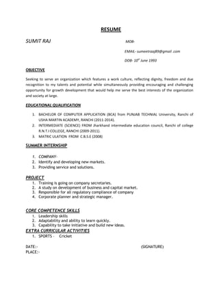 RESUME
SUMIT RAJ MOB-
EMAIL- sumeetraaj89@gmail .com
DOB- 10st
June 1993
OBJECTIVE
Seeking to serve an organization which features a work culture, reflecting dignity, freedom and due
recognition to my talents and potential while simultaneously providing encouraging and challenging
opportunity for growth development that would help me serve the best interests of the organization
and society at large.
EDUCATIONAL QUALIFICATION
1. BACHELOR OF COMPUTER APPLICATION (BCA) from PUNJAB TECHNIAL University, Ranchi of
USHA MARTIN ACADEMY, RANCHI (2011-2014).
2. INTERMEDIATE (SCIENCE) FROM Jharkhand intermediate education council, Ranchi of college
R.N.T.I COLLEGE, RANCHI (2009-2011).
3. MATRIC ULATION FROM C.B.S.E (2008)
SUMMER INTERNSHIP
1. COMPANY-
2. Identify and developing new markets.
3. Providing service and solutions.
PROJECT
1. Training is going on company secretaries.
2. A study on development of business and capital market.
3. Responsible for all regulatory compliance of company
4. Corporate planner and strategic manager.
CORE COMPETENCE SKILLS
1. Leadership skills
2. Adaptability and ability to learn quickly.
3. Capability to take initiative and build new ideas.
EXTRA CURRICULAR ACTIVITIES
1. SPORTS – Cricket
DATE:- (SIGNATURE)
PLACE:-
 