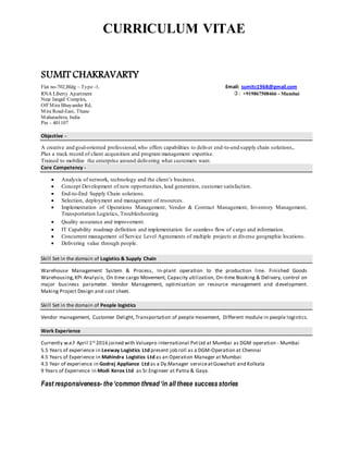 CURRICULUM VITAE
SUMIT CHAKRAVARTY
Flat no-702,Bldg – Type -1, Email: sumitc1968@gmail.com
RNA Liberty Apartment : +919867508466 - Mumbai
Near Jangid Complex,
Off Mira Bhayander Rd,
Mira Road-East, Thane
Maharashtra, India
Pin – 401107
Objective -
A creative and goal-oriented professional,who offers capabilities to deliver end-to-end supply chain solutions,.
Plus a track record of client acquisition and program management expertise.
Trained to mobilize the enterprise around delivering what customers want.
Core Competency -
 Analysis of network, technology and the client’s business.
 Concept Development of new opportunities, lead generation, customer satisfaction.
 End-to-End Supply Chain solutions.
 Selection, deployment and management of resources.
 Implementation of Operations Management, Vendor & Contract Management, Inventory Management,
Transportation Logistics, Troubleshooting
 Quality assurance and improvement.
 IT Capability roadmap definition and implementation for seamless flow of cargo and information.
 Concurrent management of Service Level Agreements of multiple projects at diverse geographic locations.
 Delivering value through people.
Skill Set in the domain of Logistics & Supply Chain
Warehouse Management System & Process, In-plant operation to the production line. Finished Goods
Warehousing,KPI Analysis, On time cargo Movement, Capacity utilization, On-time Booking & Delivery, control on
major business parameter. Vendor Management, optimization on resource management and development.
Making Project Design and cost sheet.
Skill Set in the domain of People logistics
Vendor management, Customer Delight, Transportation of people movement, Different module in people logistics.
Work Experience
Currently w.e.f April 1st 2016 joined with Valuepro international PvtLtd at Mumbai as DGM operation - Mumbai
5.5 Years of experience in Leeway Logistics Ltd present job roll as a DGM-Operation at Chennai
4.5 Years of Experience in Mahindra Logistics Ltd as an Operation Manager at Mumbai
4.5 Year of experience in Godrej Appliance Ltd as a Dy.Manager serviceatGuwahati and Kolkata
9 Years of Experience in Modi Xerox Ltd as Sr.Engineer at Patna & Gaya.
Fast responsiveness- the‘common thread‘in all these successstories
 