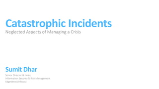 Catastrophic Incidents
Neglected Aspects of Managing a Crisis
Sumit Dhar
Senior Director & Head,
Information Security & Risk Management
EdgeVerve (Infosys)
 