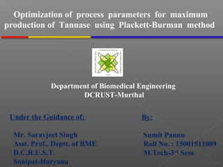 By:
Sumit Pannu
Roll No. : 15001511009
M.Tech-3rd
Sem
Optimization of process parameters for maximum
production of Tannase using Plackett-Burman method
Department of Biomedical Engineering
DCRUST-Murthal
Under the Guidance of:
Mr. Saravjeet Singh
Asst. Prof., Deptt. of BME
D.C.R.U.S.T.
Sonipat-Haryana
 