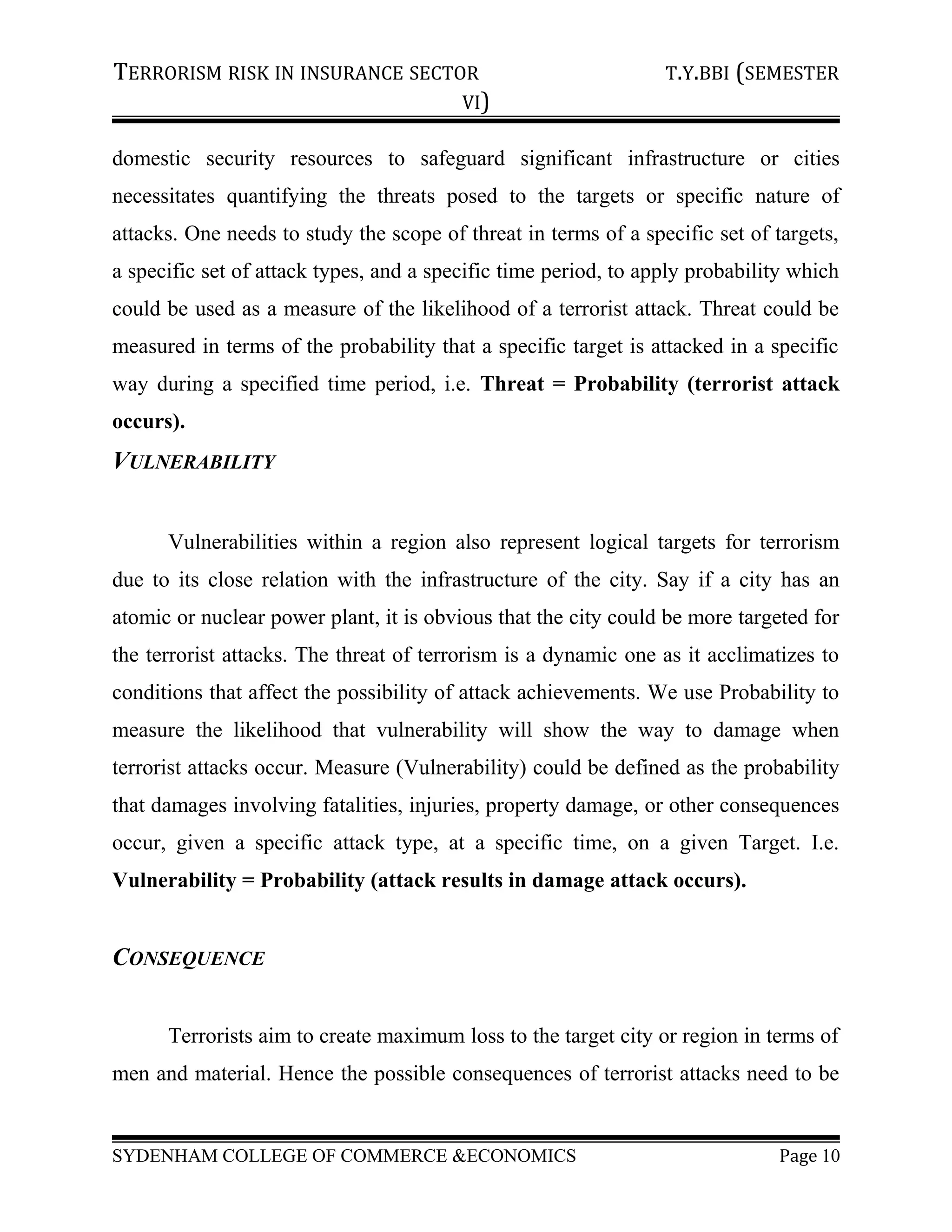 TERRORISM RISK IN INSURANCE SECTOR T.Y.BBI (SEMESTER
VI)
domestic security resources to safeguard significant infrastructure or cities
necessitates quantifying the threats posed to the targets or specific nature of
attacks. One needs to study the scope of threat in terms of a specific set of targets,
a specific set of attack types, and a specific time period, to apply probability which
could be used as a measure of the likelihood of a terrorist attack. Threat could be
measured in terms of the probability that a specific target is attacked in a specific
way during a specified time period, i.e. Threat = Probability (terrorist attack
occurs).
VULNERABILITY
Vulnerabilities within a region also represent logical targets for terrorism
due to its close relation with the infrastructure of the city. Say if a city has an
atomic or nuclear power plant, it is obvious that the city could be more targeted for
the terrorist attacks. The threat of terrorism is a dynamic one as it acclimatizes to
conditions that affect the possibility of attack achievements. We use Probability to
measure the likelihood that vulnerability will show the way to damage when
terrorist attacks occur. Measure (Vulnerability) could be defined as the probability
that damages involving fatalities, injuries, property damage, or other consequences
occur, given a specific attack type, at a specific time, on a given Target. I.e.
Vulnerability = Probability (attack results in damage attack occurs).
CONSEQUENCE
Terrorists aim to create maximum loss to the target city or region in terms of
men and material. Hence the possible consequences of terrorist attacks need to be
SYDENHAM COLLEGE OF COMMERCE &ECONOMICS Page 10
 